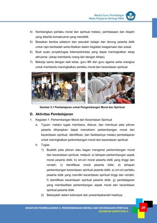 LISTRIK untuk SMP
KEGIATAN PEMBELAJARAN 5: PERKEMBANGAN MORAL DAN KECERDASAN SPIRITUAL
KELOMPOK KOMPETENSI A
Modul Guru Pembelajar
Mata Pelajaran Biologi SMA
39
4) Kembangkan perilaku moral dan spiritual melalui, pembiasaan dan disiplin
yang disertai konsekuensi yang mendidik.
5) Biasakan berdoa sebelum dan sesudah belajar dan dorong peserta didik
untuk rajin beribadah serta libatkan dalam kegiatan keagamaan dan sosial.
6) Buat suatu proyek/tugas kelompok/kelas yang dapat meningkatkan sikap
altruisme. (sikap membantu orang lain dengan ikhlas).
7) Bekerja sama dengan wali kelas, guru BK dan guru agama serta orangtua
untuk membantu meningkatkan perilaku moral dan kecerdasan spiritual.
Gambar 5.1 Pembelajaran untuk Pengembangan Moral dan Spiritual
D. Aktivitas Pembelajaran
1. Kegiatan 1. Perkembangan Moral dan Kecerdasan Spiritual
a. Tujuan: melalui tugas membaca, diskusi, dan membuat peta pikiran
peserta diharapkan dapat memahami perkembangan moral dan
kecerdasan spiritual, identifikasi, dan fasilitasinya melalui pembelajaran
untuk meningkatkan perkembangan moral dan kecerdasan spiritual.
b. Tugas:
1) Buatlah peta pikiran atau bagan mengenai perkembangan moral
dan kecerdasan spiritual, meliputi: a) tahapan perkembangan aspek
moral peserta didik; b) ciri-ciri moral peserta didik yang tinggi dan
rendah; c) identifikasi moral peserta didik; d) tahapan
perkembangan kecerdasan spiritual peserta didik; e) ciri-ciri perilaku
peserta didik yang memiliki kecerdasan spiritual tinggi dan rendah;
f) identifikasi kecerdasan spiritual peserta didik; g) pembelajaran
yang memfasilitasi perkembangan aspek moral dan kecerdasan
spiritual peserta didik.
2) Bekerjalah dalam kelompok dan presentasikanlah hasilnya.
 