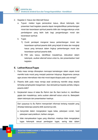 PPPPTK IPA
Direktorat Jenderal Guru dan Tenaga Kependidikan - Kemdikbud
KEGIATAN PEMBELAJARAN 5: PERKEMBANGAN MORAL DAN KECERDASAN SPIRITUAL
KELOMPOK KOMPETENSI A
40
2. Kegiatan 2. Kasus dan Alternatif Solusi
a. Tujuan: melalui tugas pemecahan kasus, dikusi kelompok, dan
presentasi hasil kegiatan peserta dapat mengidentifikasi perkembangan
moral dan kecerdasan spiritual peserta didik dan menggunakanya untuk
pembelajaran yang lebih baik bagi pengembangan moral dan
kecerdasan spiritual.
b. Tugas
1) Curah pendapat mengenai kasus perkembangan moral dan
kecerdasan spiritual peserta didik yang terjadi di kelas dan mengkaji
kasus yang termasuk dalam lingkup perkembangan moral dan
kecerdasan spiritual peserta didik.
2) Pilih satu kasus, identifikasi masalahnya, diskusikan dalam
kelompok, usulkan alternaif solusi untuk itu, dan presentasikan hasil
kegiatan.
E. Latihan/Kasus/Tugas
1. Pada masa remaja diharapkan mencapai kematangan dalam aspek moral
memiliki kode moral yang menjadi pedoman hidupnya. Bagaimana caranya
agar proses internalisasi nilai-nilai moral dapat dicapai pada usia remaja?
2. Peserta didik pada masa remaja awal cenderung memiliki sikap skeptis
terhadap penghayatan keagamaan. Apa dampaknya kepada perilaku religius
peserta didik?
3. Kerjakanlah kasus di kelas Bu Rahmi dan Bu Nani berikut ini, identifikasi
gejala dan masalahnya, serta usulkan alternatif solusi untuk itu. Bekerjalah
dalam kelompok dan presentasikan hasilnya.
Dari upayanya itu Bu Rahmi memperoleh informasi tentang masalah yang
dihadapi beberapa peserta didik asuhannya sbb.
a. menyontek dalam mengerjakan tugas kelas, pekerjaan rumah, hasil
pekerjaan saat praktikum, bahkan ulangan.
b. tidak menyelesaikan tugas yang diberikan, misalnya tidak mengerjakan
tugas kelompok sesuai pembagian tugas, sering lalai dalam
 