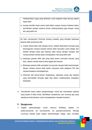 LISTRIK untuk SMP
KEGIATAN PEMBELAJARAN 5: PERKEMBANGAN MORAL DAN KECERDASAN SPIRITUAL
KELOMPOK KOMPETENSI A
Modul Guru Pembelajar
Mata Pelajaran Biologi SMA
41
melaksanakan tugas yang diberikan untuk kegiatan kelas lainnya seperti
tugas piket.
c. kurang memiliki sopan santun baik dalam ucapan maupun tindakan dalam
berinteraksi dengan sesama teman kadang-kadang juga dengan orang
lain yang lebih tua.
Bu Nani memperoleh informasi tentang masalah yang dihadapi beberapa
peserta didik asuhannya sbb.
a. mudah stress kalau nilai ulangan buruk, setelah ditanyakan ternyata yang
bersangkutan merasa kecewa karena telah berusaha untuk belajar dan
berlatih dengan keras tapi hasilnya tidak sesuai dengan harapan dan
merasa bahwa mereka layak mendapatkan nilai yang lebih baik
b. beberapa peserta didik ada yang tidak berani mencoba sesuatu yang
baru, alasan mereka karena takut gagal dan kecewa
c. Beberapa peserta didik seringkali murung dan tampak tidak bersemangat.
Alasan mereka karena tidak terlalu menyukai mata pelajaran IPA dan
merasa terpaksa mempelajarinya.
d. Informasi dari teman-teman terdekatnya, beberapa orang dari peserta
yang bermasalah ternyata agak lalai dalam melaksanakan kewajiban
beribadah
4. Tentukanlah kasus dalam pengembangan moral dan kecerdasan spiritual
yang terjadi di kelas Anda, identifikasi masalahnya, dan rancang apa yang
sebaiknya Anda lakukan untuk menyelesaikan masalah tersebut!
F. Rangkuman
1. Tingkat perkembangan moral menurut Kohlberg adalah, (1)
prakonvensional; (2) konvensional; (3) pascakonvensional. Remaja
umumnya berada pada tingkat perkembangan ketiga, yaitu moralitas
 