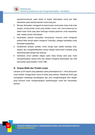 PPPPTK IPA
Direktorat Jenderal Guru dan Tenaga Kependidikan - Kemdikbud
KEGIATAN PEMBELAJARAN 5: PERKEMBANGAN MORAL DAN KECERDASAN SPIRITUAL
KELOMPOK KOMPETENSI A
42
pascakonvensional, pada tahap ini terjadi internalisasi moral dan tidak
didasarkan pada standar-standar moral orang lain.
2. Remaja diharapkan mengganti konsep-konsep moral pada masa anak-anak
dengan prinsip-prinsip moral yang berlaku umum, dan merumuskannya ke
dalam kode moral yang akan berfungsi menjadi pedoman untuk berperilaku
baik. melalui proses internalisasi.
3. Kecerdasan spiritual merupakan kemampuan manusia untuk mengenali
potensi fitrah dirinya dalam mengenal TuhanNya, sebagai hambaNya untuk
beribadah kepadaNya.
4. Karakteristik perilaku perilaku moral remaja awal adalah bersikap kritis,
skeptis, dan mengidentifikasikan dirinya dengan tokoh-tokoh moralitas yang
dipandang tepat dengan tipe idolanya.
5. Gambaran umum perilaku religius pada masa remaja awal yaitu mulai
mempertanyakan secara kritis dan skeptis mengenai keberadaan dan sifat
kemurahan serta keadilan Tuhan YME.
G. Umpan Balik dan Tindak Lanjut
Lakukan uji diri seperti yang dijelaskan pada pembelajaran ke-1. Anda dianjurkan
untuk berlatih menggunakan kasus di kelas yang diampu. Sebaiknya Anda juga
mempelajari metodologi pembelajaran dan cara mengembangkan iklim belajar
yang kondusif untuk mengembangkan perkembangan moral dan kecerdasan
spiritual.
 