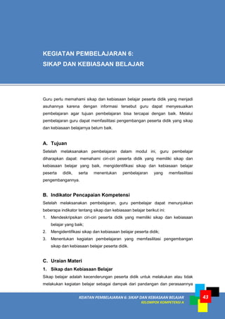 KEIATAN PEMBELAJARAN 6: SIKAP DAN KEBIASAAN BELAJAR
KELOMPOK KOMPETENSI A
43
Guru perlu memahami sikap dan kebiasaan belajar peserta didik yang menjadi
asuhannya karena dengan informasi tersebut guru dapat menyesuaikan
pembelajaran agar tujuan pembelajaran bisa tercapai dengan baik. Melalui
pembelajaran guru dapat memfasilitasi pengembangan peserta didik yang sikap
dan kebiasaan belajarnya belum baik.
A. Tujuan
Setelah melaksanakan pembelajaran dalam modul ini, guru pembelajar
diharapkan dapat: memahami ciri-ciri peserta didik yang memiliki sikap dan
kebiasaan belajar yang baik, mengidentifikasi sikap dan kebiasaan belajar
peserta didik, serta menentukan pembelajaran yang memfasilitasi
pengembangannya.
B. Indikator Pencapaian Kompetensi
Setelah melaksanakan pembelajaran, guru pembelajar dapat menunjukkan
beberapa indikator tentang sikap dan kebiasaan belajar berikut ini:
1. Mendeskripsikan ciri-ciri peserta didik yang memiliki sikap dan kebiasaan
belajar yang baik;
2. Mengidentifikasi sikap dan kebiasaan belajar peserta didik;
3. Menentukan kegiatan pembelajaran yang memfasilitasi pengembangan
sikap dan kebiasaan belajar peserta didik.
C. Uraian Materi
1. Sikap dan Kebiasaan Belajar
Sikap belajar adalah kecenderungan peserta didik untuk melakukan atau tidak
melakukan kegiatan belajar sebagai dampak dari pandangan dan perasaannya
KEGIATAN PEMBELAJARAN 6:
SIKAP DAN KEBIASAAN BELAJAR
 