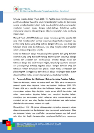 PPPPTK IPA
Direktorat Jenderal Guru dan Tenaga Kependidikan - Kemdikbud
KEIATAN PEMBELAJARAN 6: SIKAP DAN KEBIASAAN BELAJAR
KELOMPOK KOMPETENSI A
44
terhadap kegiatan belajar (Yusuf, 2006:116). Apabila siswa memiliki pandangan
positif bahwa belajar itu penting untuk mengembangkan kualitas diri dan merasa
senang terhadap kegiatan belajar, maka peserta didik tersebut cenderung akan
melakukan kegiatan belajar dengan sebaik-baiknya. Sebaliknya apabila
memandang belajar itu tidak penting dan tidak menyenangkan, maka cenderung
malas belajar.
Menurut Yusuf (,2006:117) kebiasaan belajar merupakan perilaku peserta didik
yang relatif menetap dalam aktivitas belajarnya sebagai hasil pembiasaan atau
perilaku yang diulang-ulang.Sikap berbeda dengan kebiasaan, akan tetapi ada
hubungan antara sikap dan kebiasaan, yaitu sikap mungkin sekali dinyatakan
dalam kebiasaan tingkah laku tertentu.
Sikap dan kebiasaan belajar merupakan perilaku peserta didik yang dilakukan
secara berulang-ulang dan relatif menetap dalam kegiatan belajarnya, sebagai
dampak dari perasaan dan pandangannya terhadap belajar. Sikap dan
kebiasaan belajar bisa positif maupun negatif, tergantung bagaimana perasaan
dan pandangannya terhadap kegiatan belajar. Dengan demikian sikap dan
kebiasaan belajar merupakan hasil proses belajar melalui pembiasaan dan
proses kognitif, sehingga sikap dan kebiasaan belajar yang negatif dapat diubah
atau dimodifikasi melalui proses belajar yang baru atau belajar kembali.
2. Pengaruh Sikap dan Kebiasaan Belajar terhadap Prestasi Belajar
Sikap dan kebiasaan belajar merupakan salah satu faktor yang mempengaruhi
prestasi belajar atau mencapai tujuan pembelajaran (Makmun, 2009::165).
Peserta didik yang memiliki sikap dan kebiasaan belajar yang positif akan
menunjukkan perilaku dalam kegiatan belajar secara efektif dan efisien, baik
dalam merencanakan kegiatan belajar dan mengikuti kegiatan belajar,
memahami dan penguasaan materi. pelajaran, serta mempersiapkan untuk
mengikuti ulangan atau ujian. Perilaku tersebut dilakukan baik pada kegiatan
disekolah dirumah maupun kegiatan kelompok.
Menurut Covey (2001:24) bahwa kebiasaan akan menjadikan seseorang sukses
atau menghancurkannya, dan kebiasaan akan membentuk suatu karakter. Sikap
dan kebiasaan belajar yang positif akan membentuk karakter yang baik seperti
rajin, tekun dan disiplin. tangguh dalam menghadapi hal-hal yang megganggu
 