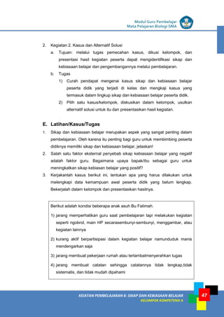 LISTRIK untuk SMP
KEIATAN PEMBELAJARAN 6: SIKAP DAN KEBIASAAN BELAJAR
KELOMPOK KOMPETENSI A
Modul Guru Pembelajar
Mata Pelajaran Biologi SMA
47
2. Kegiatan 2. Kasus dan Alternatif Solusi
a. Tujuan: melalui tugas pemecahan kasus, dikusi kelompok, dan
presentasi hasil kegiatan peserta dapat mengidentifikasi sikap dan
kebiasaan belajar dan pengembangannya melalui pembelajaran.
b. Tugas
1) Curah pendapat mengenai kasus sikap dan kebiasaan belajar
peserta didik yang terjadi di kelas dan mengkaji kasus yang
termasuk dalam lingkup sikap dan kebiasaan belajar peserta didik.
2) Pilih satu kasus/kelompok, diskusikan dalam kelompok, usulkan
alternatif solusi untuk itu dan presentasikan hasil kegiatan.
E. Latihan/Kasus/Tugas
1. Sikap dan kebiasaan belajar merupakan aspek yang sangat penting dalam
pembelajaran. Oleh karena itu penting bagi guru untuk membimbing peserta
didiknya memiliki sikap dan kebiasaan belajar, jelaskan!
2. Salah satu faktor eksternal penyebab sikap kebiasaan belajar yang negatif
adalah faktor guru. Bagaimana upaya bapak/ibu sebagai guru untuk
meningkatkan sikap kebiasan belajar yang positif?
3. Kerjakanlah kasus berikut ini, tentukan apa yang harus dilakukan untuk
melengkapi data kemampuan awal peserta didik yang belum lengkap.
Bekerjalah dalam kelompok dan presentasikan hasilnya.
Berikut adalah kondisi beberapa anak asuh Bu Fatimah.
1) jarang memperhatikan guru saat pembelajaran tapi melakukan kegiatan
seperti ngobrol, main HP secarasembunyi-sembunyi, menggambar, atau
kegiatan lainnya
2) kurang aktif berpartisipasi dalam kegiatan belajar namunduduk manis
mendengarkan saja
3) jarang membuat pekerjaan rumah atau terlambatmenyerahkan tugas
4) jarang membuat catatan sehingga catatannya tidak lengkap,tidak
sistematis, dan tidak mudah dipahami
 