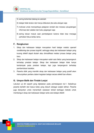 PPPPTK IPA
Direktorat Jenderal Guru dan Tenaga Kependidikan - Kemdikbud
KEIATAN PEMBELAJARAN 6: SIKAP DAN KEBIASAAN BELAJAR
KELOMPOK KOMPETENSI A
48
5) sering terlambat datang ke sekolah
6) belajar tidak teratur dan hanya dilakukan jika ada ulangan saja
7) motivasi untuk memperkaya pelajaran rendah dan merasa cukupdengan
informasi dari catatan dan buku pegangan saja
8) sering keluar masuk saat pembelajaran karena tidak bisa menjaga
perhatian fokus terlalu lama.
F. Rangkuman
1. Sikap dan kebiasaan belajar merupakan hasil belajar melalui operant
conditioning dan proses kognitif, sehingga sikap dan kebiasaan belajar yang
kurang efektif dapat diubah atau dimodifikasi melalui proses belajar yang
baru.
2. Sikap dan kebiasaan belajar merupakan salah satu faktor yang berpengaruh
terhadap prestasi belajar. Sikap dan kebiasaan belajar tidak hanya
berdampak pada prestasi belajar, tapi juga berpengaruh terhadap
pembentukan karakter.
3. Peserta didik yang memiliki sikap dan kebiasaan belajar yang positif akan
menunjukkan perilaku dalam kegiatan belajar secara efektif dan efisien.
G. Umpan Balik dan Tindak Lanjut
Lakukan uji diri seperti yang dijelaskan pada pembelajaran ke-1. Sebaiknya
peserta berlatih dari kasus kelas yang diasuh sebagai subjek latihan. Peserta
juga dianjurkan untuk menambah wawasan terkait berbagai metode untuk
membangun sikap dan kebiasaan belajar serta cara belajar efektif.
 