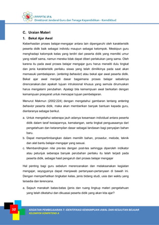 PPPPTK IPA
Direktorat Jenderal Guru dan Tenaga Kependidikan - Kemdikbud
KEGIATAN PEMBELAJARAN 7: IDENTIFIKASI KEMAMPUAN AWAL DAN KESULITAN BELAJAR
KELOMPOK KOMPETENSI A
50
C. Uraian Materi
1. Bekal Ajar Awal
Keberhasilan proses belajar-mengajar antara lain dipengaruhi oleh karakteristik
peserta didik baik sebagai individu maupun sebagai kelompok. Meskipun guru
menghadapi kelompok kelas yang terdiri dari peserta didik yang memiliki umur
yang relatif sama, namun mereka tidak dapat diberi perlakukan yang sama. Oleh
karena itu pada awal proses belajar mengajar guru harus meneliti dulu tingkat
dan jenis karakteristik perilaku siswa yang telah dimilikinya pada saat akan
memasuki pembelajaran. (entering behavior) atau bekal ajar awal peserta didik.
Bekal ajar awal menjadi dasar bagaimana proses belajar sebaiknya
direncanakan.dan apakah tujuan intruksional khusus yang semula dirumuskan
harus mengalami perubahan. Apalagi bila kemampuan awal berkaitan dengan
kemampuan prasyarat untuk mencapai tujuan pembelajaran.
Menurut Makmun (2002:224) dengan mengetahui gambaran tentang entering
behavior peserta didik, maka akan memberikan banyak bantuan kepada guru,
diantaranya sebagai berikut.
a. Untuk mengetahui seberapa jauh adanya kesamaan individual antara peserta
didik dalam taraf kesiapannya, kematangan, serta tingkat penguasaanya dari
pengetahuan dan ketarampilan dasar sebagai landasan bagi penyajian bahan
baru.
b. Dapat mempertimbangkan dalam memilih bahan, prosedur, metode, teknik
dan alat bantu belajar-mengajar yang sesuai.
c. Membandingkan nilai pre-tes dengan post-tes sehingga diperoleh indikator
atau petunjuk seberapa banyak perubahan perilaku itu telah terjadi pada
peserta didik, sebagai hasil pengaruh dari proses belajar mengajar
Hal penting bagi guru sebelum merencanakan dan melaksanakan kegiatan
mengajar, seyogyanya dapat menjawab pertanyaan-pertanyaan di bawah ini.
Dengan memperhatikan tingkatan kelas, jenis bidang studi, usia dan waktu yang
tersedia dan terencana.
a. Sejauh manakah batas-batas (jenis dan ruang lingkup materi pengetahuan
yang telah diketahui dan dikuasai peserta didik yang akan kita ajar?
 