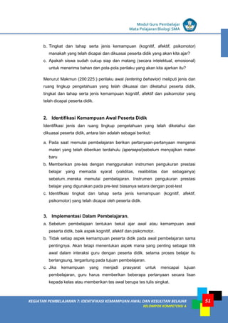 LISTRIK untuk SMP
KEGIATAN PEMBELAJARAN 7: IDENTIFIKASI KEMAMPUAN AWAL DAN KESULITAN BELAJAR
KELOMPOK KOMPETENSI A
Modul Guru Pembelajar
Mata Pelajaran Biologi SMA
51
b. Tingkat dan tahap serta jenis kemampuan (kognitif, afektif, psikomotor)
manakah yang telah dicapai dan dikuasai peserta didik yang akan kita ajar?
c. Apakah siswa sudah cukup siap dan matang (secara intelektual, emosional)
untuk menerima bahan dan pola-pola perilaku yang akan kita ajarkan itu?
Menurut Makmun (200:225:) perilaku awal (entering behavior) meliputi jenis dan
ruang lingkup pengetahuan yang telah dikuasai dan diketahui peserta didik,
tingkat dan tahap serta jenis kemampuan kognitif, afektif dan psikomotor yang
telah dicapai peserta didik.
2. Identifikasi Kemampuan Awal Peserta Didik
Identifikasi jenis dan ruang lingkup pengetahuan yang telah diketahui dan
dikuasai peserta didik, antara lain adalah sebagai berikut:
a. Pada saat memulai pembelajaran berikan pertanyaan-pertanyaan mengenai
materi yang telah diberikan terdahulu (apersepsi)sebelum menyajikan materi
baru
b. Memberikan pre-tes dengan menggunakan instrumen pengukuran prestasi
belajar yang memadai syarat (validitas, realibilitas dan sebagainya)
sebelum..mereka memulai pembelajaran. Instrumen pengukuran prestasi
belajar yang digunakan pada pre-test biasanya setara dengan post-test
c. Identifikasi tingkat dan tahap serta jenis kemampuan (kognitif, afektif,
psikomotor) yang telah dicapai oleh peserta didik.
3. Implementasi Dalam Pembelajaran.
a. Sebelum pembelajaan tentukan bekal ajar awal atau kemampuan awal
peserta didik, baik aspek kognitif, afektif dan psikomotor.
b. Tidak setiap aspek kemampuan peserta didik pada awal pembelajaran sama
pentingnya. Akan tetapi menentukan aspek mana yang penting sebagai titik
awal dalam interaksi guru dengan peserta didik. selama proses belajar itu
berlangsung, tergantung pada tujuan pembelajaran.
c. Jika kemampuan yang menjadi prasyarat untuk mencapai tujuan
pembelajaran, guru harus memberikan beberapa pertanyaan secara lisan
kepada kelas atau memberikan tes awal berupa tes tulis singkat.
 