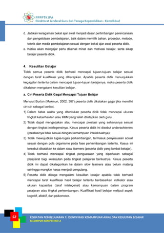 PPPPTK IPA
Direktorat Jenderal Guru dan Tenaga Kependidikan - Kemdikbud
KEGIATAN PEMBELAJARAN 7: IDENTIFIKASI KEMAMPUAN AWAL DAN KESULITAN BELAJAR
KELOMPOK KOMPETENSI A
52
d. Jadikan keragaman bekal ajar awal menjadi dasar pertimbangan perencanaan
dan pengelolaan pembelajaran, baik dalam memilih bahan, prosedur, metode,
teknik dan media pembelajaran sesuai dengan bekal ajar awal peserta didik.
e. Ketika akan mengajar perlu dikenali minat dan motivasi belajar, serta sikap
belajar peserta didik.
4. Kesulitan Belajar
Tidak semua peserta didik berhasil mencapai tujuan-tujuan belajar sesuai
dengan taraf kualifikasi yang diharapkan. Apabila peserta didik menunjukkan
kegagalan tertentu dalam mencapai tujuan-tujuan belajarnya, maka peserta didik
dikatakan mengalami kesulitan belajar.
a. Ciri Peserta Didik Gagal Mencapai Tujuan Belajar
Menurut Burton (Makmun, 2002: 307) peserta didik dikatakan gagal jika memiliki
ciri-ciri sebagai berikut.
1) Dalam batas waktu yang ditentukan peserta didik tidak mencapai ukuran
tingkat keberhasilan atau KKM yang telah ditetapkan oleh guru.
2) Tidak dapat mengerjakan atau mencapai prestasi yang seharusnya sesuai
dengan tingkat intelegensinya. Kasus peserta didik ini disebut underachievers
(prestasinya tidak sesuai dengan kemampuan intelektualnya).
3) Tidak mewujudkan tugas-tugas perkembangan, termasuk penyesuaian sosial
sesuai dengan pola organisme pada fase perkembangan tertentu. Kasus ini
tersebut dikatakan ke dalam slow learners (peserta didik yang lambat belajar).
4) Tidak berhasil mencapai tingkat penguasaan yang diperlukan sebagai
prasyarat bagi kelanjutan pada tingkat pelajaran berikutnya. Kasus peserta
didik ini dapat dikategorikan ke dalam slow learners atau belum matang
sehingga mungkin harus menjadi pengulang.
5) Peserta didik diduga mengalami kesulitan belajar apabila tidak berhasil
mencapai taraf kualifikasi hasil belajar tertentu berdasarkan indikator atau
ukuran kapasitas (taraf intelegensi) atau kemampuan dalam program
pelajaran atau tingkat perkembangan. Kualifikasi hasil belajar meliputi aspek
kognitif, afektif, dan psikomotor.
 