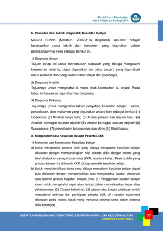 LISTRIK untuk SMP
KEGIATAN PEMBELAJARAN 7: IDENTIFIKASI KEMAMPUAN AWAL DAN KESULITAN BELAJAR
KELOMPOK KOMPETENSI A
Modul Guru Pembelajar
Mata Pelajaran Biologi SMA
53
b. Prosedur dan Teknik Diagnostik Kesulitan Belajar
Menurut Burton (Makmun, 2002:310) diagnostik kesulitan belajar
berdasarkan pada teknik dan instrumen yang digunakan dalam
pelaksanaannya yaitu sebagai berikut ini.
1) Diagnosis Umum
Tujuan tahap ini untuk menemukan siapakah yang diduga mengalami
kelemahan tertentu, biasa digunakan tes baku, seperti yang digunakan
untuk evaluasi dan pengukuran hasil belajar dan psikologis
2) Diagnosis Analitik
Tujuannya untuk mengetahui di mana letak kelemahan itu terjadi. Pada
tahap ini biasanya digunakan tes diagnosis.
3) Diagnosis Psikologi
Tujuannya untuk mengetahui faktor penyebab kesulitan belajar. Teknik,
pendekatan, dan instrumen yang digunakan antara lain sebagai berikut (1)
Observasi; (2) Analisis karya tulis; (3) Analisi proses dan respon lisan; (4)
Analisis berbagai catatan objektif;(5) Analisi berbagai catatan objektif;(6)
Wawancara; (7) pendekatan laboratories dan klinis;(8) Studi kasus.
c. Mengidentifikasi Kesulitan Belajar Peserta Didik
1) Menandai dan Menemukan Kesulitan Belajar
a) Untuk mengetahui peserta didik yang diduga mengalami kesulitan belajar
dilakukan dengan membandingkan nilai peserta didik dengan kriteria yang
telah ditetapkan sebagai batas lulus (KKM, rata-rata kelas). Peserta didik yang
prestasi belajarnya di bawah KKM diduga memiliki kesulitan belajar.
b) Untuk mengidentifikasi siswa yang diduga mengalami kesulitan belajar dapat
pula dilakukan dengan memperhatikan atau menganalisa catatan observasi
atau laporan proses kegiatan belajar, yaitu (1) Penggunaan catatan belajar
siswa untuk mengetahui cepat atau lambat dalam menyelesaikan tugas atau
pekerjaannya; (2) Catatan kehadiran; (3) catatan atau bagan partisipasi untuk
mengetahui aktivitas dan partisipasi peserta didik; (4) catatan sosiometri
dilakukan pada bidang sstudi yang menuntut bekerja sama dalam peserta
didik kelompok.
 