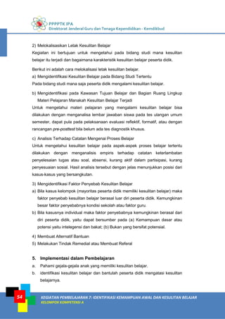 PPPPTK IPA
Direktorat Jenderal Guru dan Tenaga Kependidikan - Kemdikbud
KEGIATAN PEMBELAJARAN 7: IDENTIFIKASI KEMAMPUAN AWAL DAN KESULITAN BELAJAR
KELOMPOK KOMPETENSI A
54
2) Melokalisasikan Letak Kesulitan Belajar
Kegiatan ini bertujuan untuk mengetahui pada bidang studi mana kesulitan
belajar itu terjadi dan bagaimana karakteristik kesulitan belajar peserta didik.
Berikut ini adalah cara melokalisasi letak kesulitan belajar.
a) Mengidentifikasi Kesulitan Belajar pada Bidang Studi Tertentu
Pada bidang studi mana saja peserta didik mengalami kesulitan belajar.
b) Mengidentifikasi pada Kawasan Tujuan Belajar dan Bagian Ruang Lingkup
Materi Pelajaran Manakah Kesulitan Belajar Terjadi
Untuk mengetahui materi pelajaran yang mengalami kesulitan belajar bisa
dilakukan dengan menganalisa lembar jawaban siswa pada tes ulangan umum
semester, dapat pula pada pelaksanaan evaluasi reflektif, formatif, atau dengan
rancangan pre-posttest bila belum ada tes diagnostik khusus.
c) Analisis Terhadap Catatan Mengenai Proses Belajar
Untuk mengetahui kesulitan belajar pada aspek-aspek proses belajar tertentu
dilakukan dengan menganalisis empiris terhadap catatan keterlambatan
penyelesaian tugas atau soal, absensi, kurang aktif dalam partisipasi, kurang
penyesuaian sosial. Hasil analisis tersebut dengan jelas menunjukkan posisi dari
kasus-kasus yang bersangkutan.
3) Mengidentifikasi Faktor Penyebab Kesulitan Belajar
a) Bila kasus kelompok (mayoritas peserta didik memiliki kesulitan belajar) maka
faktor penyebab kesulitan belajar berasal luar diri peserta didik. Kemungkinan
besar faktor penyebabnya kondisi sekolah atau faktor guru.
b) Bila kasusnya individual maka faktor penyebabnya kemungkinan berasal dari
diri peserta didik, yaitu dapat bersumber pada (a) Kemampuan dasar atau
potensi yaitu intelegensi dan bakat; (b) Bukan yang bersifat potensial.
4) Membuat Alternatif Bantuan
5) Melakukan Tindak Remedial atau Membuat Referal
5. Implementasi dalam Pembelajaran
a. Pahami gejala-gejala anak yang memiliki kesulitan belajar.
b. identifikasi kesulitan belajar dan bantulah peserta didik mengatasi kesulitan
belajarnya.
 