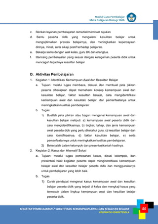 LISTRIK untuk SMP
KEGIATAN PEMBELAJARAN 7: IDENTIFIKASI KEMAMPUAN AWAL DAN KESULITAN BELAJAR
KELOMPOK KOMPETENSI A
Modul Guru Pembelajar
Mata Pelajaran Biologi SMA
55
c. Berikan layanan pembelajaran remedial/membuat rujukan
d. Bantu peserta didik yang mengalami kesulitan belajar untuk
mengoptimalkan prestasi belajarnya, dan meningkatkan kepercayaan
dirinya, minat, serta sikap postif terhadap pelajaran.
e. Bekerja sama dengan wali kelas, guru BK dan orangtua.
f. Rancang pembelajaran yang sesuai dengan keragaman peserta didik untuk
mencegah terjadinya kesulitan belajar
D. Aktivitas Pembelajaran
1. Kegiatan 1. Identifikasi Kemampuan Awal dan Kesulitan Belajar
a. Tujuan: melalui tugas membaca, diskusi, dan membuat peta pikiran
peserta diharapkan dapat memahami konsep kemampuan awal dan
kesulitan belajar, faktor kesulitan belajar, cara mengidentifikasi
kemampuan awal dan kesulitan belajar, dan pemanfaatanya untuk
meningkatkan kualitas pembelajaran.
b. Tugas:
1) Buatlah peta pikiran atau bagan mengenai kemampuan awal dan
kesulitan belajar meliputi: a) kemampuan awal peserta didik dan
cara mengidentifikasinya, b) tingkat, tahap, dan jenis kemampuan
awal peserta didk yang perlu diketahui guru, c) kesulitan belajar dan
cara identifikasinya, d) faktor kesulitan belajar, e) serta
pemanfaatannya untuk meningkatkan kualitas pembelajaran.
2) Bekerjalah dalam kelompok dan presentasikanlah hasilnya.
2. Kegiatan 2. Kasus dan Alternatif Solusi
a. Tujuan: melalui tugas pemecahan kasus, dikusi kelompok, dan
presentasi hasil kegiatan peserta dapat mengidentifikasi kemampuan
belajar awal dan kesulitan belajar peserta didik dan menggunakanya
untuk pembelajaran yang lebih baik.
b. Tugas
1) Curah pendapat mengenai kasus kemampuan awal dan kesulitan
belajar peserta didik yang terjadi di kelas dan mengkaji kasus yang
termasuk dalam lingkup kemampuan awal dan kesulitan belajar
peserta didik.
 