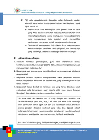 PPPPTK IPA
Direktorat Jenderal Guru dan Tenaga Kependidikan - Kemdikbud
KEGIATAN PEMBELAJARAN 7: IDENTIFIKASI KEMAMPUAN AWAL DAN KESULITAN BELAJAR
KELOMPOK KOMPETENSI A
56
2) Pilih satu kasus/kelompok, diskusikan dalam kelompok, usulkan
alternatif solusi untuk itu dan presentasikan hasil kegiatan, untuk
tugas berikut ini.
a) Identifikasilah data kemampuan awal peserta didik di kelas
yang Anda asuh dan tentukan apa yang harus dilakukan untuk
melengkapi data yang kurang lengkap, dan rancang bagaimana
cara menggunakan data tersebut untuk memfasilitasi
peningkatan pencapaian terbaik mereka sesuai potensinya.
b) Tentukanlah kasus peserta didik di kelas Anda yang mengalami
kesulitan belajar, identifikasi faktor penyebab, dan rancang apa
yang sebaiknya Anda lakukan sebagai alternatif solusinya!
E. Latihan/Kasus/Tugas
1. Sebelum memasuki pembelajaran, guru harus menentukan dahulu
kemampuan awal atau bekal ajar peserta didik. Jelaskan mengapa guru harus
memahami dan melakukan itu!
2. Bagaimana cara seorang guru mengidentifikasi kemampuan awal inteligensi
peserta didik?
3. Bagimana caranya bapak/ibu mengidentifikasi faktor penyebab kesulitan
belajar yang berasal dari dalam diri peserta didik, yang sumbernya bukan dari
faktor potensi?
4. Kerjakanlah kasus berikut ini, tentukan apa yang harus dilakukan untuk
melengkapi data kemampuan awal peserta didik yang belum lengkap.
Bekerjalah dalam kelompok dan presentasikan hasilnya.
Dari data hasil UH diketahui ada 5 orang dengan skor dibawah skor
ketuntasan belajar yaitu Andi, Budi, Cici, Dudi, dan Ema. Skor kelimanya
relatif berdekatan namun agak jauh dari skor ketuntasan belajar. Dari hasil
analisis jawaban diketahui soal-soal yang tidak bisa dijawab adalah
pertanyaan terkait materi yang memerlukan pemahaman yang komprehensif
yaitu tentang analisis data, membuat simpulan dari hasil analisis data.
Andi dan Cici termasuk yang sering terlambat jika jadwal pembelajaran pada
 