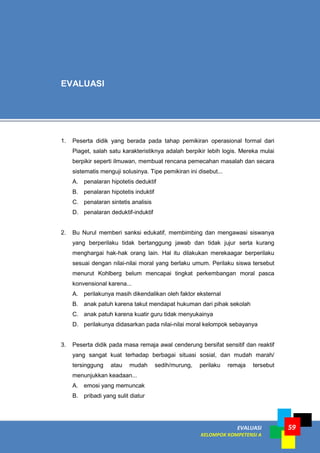 ` EVALUASI
KELOMPOK KOMPETENSI A
59
1. Peserta didik yang berada pada tahap pemikiran operasional formal dari
Piaget, salah satu karakteristiknya adalah berpikir lebih logis. Mereka mulai
berpikir seperti ilmuwan, membuat rencana pemecahan masalah dan secara
sistematis menguji solusinya. Tipe pemikiran ini disebut...
A. penalaran hipotetis deduktif
B. penalaran hipotetis induktif
C. penalaran sintetis analisis
D. penalaran deduktif-induktif
2. Bu Nurul memberi sanksi edukatif, membimbing dan mengawasi siswanya
yang berperilaku tidak bertanggung jawab dan tidak jujur serta kurang
menghargai hak-hak orang lain. Hal itu dilakukan merekaagar berperilaku
sesuai dengan nilai-nilai moral yang berlaku umum. Perilaku siswa tersebut
menurut Kohlberg belum mencapai tingkat perkembangan moral pasca
konvensional karena...
A. perilakunya masih dikendalikan oleh faktor eksternal
B. anak patuh karena takut mendapat hukuman dari pihak sekolah
C. anak patuh karena kuatir guru tidak menyukainya
D. perilakunya didasarkan pada nilai-nilai moral kelompok sebayanya
3. Peserta didik pada masa remaja awal cenderung bersifat sensitif dan reaktif
yang sangat kuat terhadap berbagai situasi sosial, dan mudah marah/
tersinggung atau mudah sedih/murung, perilaku remaja tersebut
menunjukkan keadaan...
A. emosi yang memuncak
B. pribadi yang sulit diatur
EVALUASI
 
