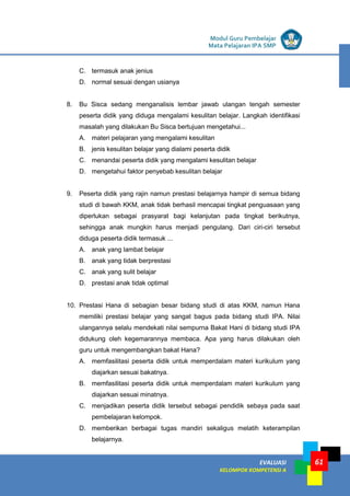 LISTRIK untuk SMP
EVALUASI
KELOMPOK KOMPETENSI A
Modul Guru Pembelajar
Mata Pelajaran IPA SMP
61
C. termasuk anak jenius
D. normal sesuai dengan usianya
8. Bu Sisca sedang menganalisis lembar jawab ulangan tengah semester
peserta didik yang diduga mengalami kesulitan belajar. Langkah identifikasi
masalah yang dilakukan Bu Sisca bertujuan mengetahui...
A. materi pelajaran yang mengalami kesulitan
B. jenis kesulitan belajar yang dialami peserta didik
C. menandai peserta didik yang mengalami kesulitan belajar
D. mengetahui faktor penyebab kesulitan belajar
9. Peserta didik yang rajin namun prestasi belajarnya hampir di semua bidang
studi di bawah KKM, anak tidak berhasil mencapai tingkat penguasaan yang
diperlukan sebagai prasyarat bagi kelanjutan pada tingkat berikutnya,
sehingga anak mungkin harus menjadi pengulang. Dari ciri-ciri tersebut
diduga peserta didik termasuk ...
A. anak yang lambat belajar
B. anak yang tidak berprestasi
C. anak yang sulit belajar
D. prestasi anak tidak optimal
10. Prestasi Hana di sebagian besar bidang studi di atas KKM, namun Hana
memiliki prestasi belajar yang sangat bagus pada bidang studi IPA. Nilai
ulangannya selalu mendekati nilai sempurna Bakat Hani di bidang studi IPA
didukung oleh kegemarannya membaca. Apa yang harus dilakukan oleh
guru untuk mengembangkan bakat Hana?
A. memfasilitasi peserta didik untuk memperdalam materi kurikulum yang
diajarkan sesuai bakatnya.
B. memfasilitasi peserta didik untuk memperdalam materi kurikulum yang
diajarkan sesuai minatnya.
C. menjadikan peserta didik tersebut sebagai pendidik sebaya pada saat
pembelajaran kelompok.
D. memberikan berbagai tugas mandiri sekaligus melatih keterampilan
belajarnya.
 
