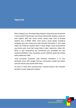 PENUTUP
KELOMPOK KOMPETENSI A
63
Modul Pedagogi Guru Pembelajar Mata Pelajaran biologi Kelompok Kompetensi
A yang berjudul Perkembangan dan Potensi Peserta Didik disiapkan untuk guru
pada kegiatan diklat baik secara mandiri maupun tatap muka di lembaga
pelatihan atau di MGMP. Materi modul disusun sesuai dengan kompetensi
pedagogik yang harus dicapai guru pada Kelompok Kompetensi A. Guru dapat
belajar dan melakukan kegiatan diklat ini sesuai dengan rambu-rambu/instruksi
yang tertera pada modul baik berupa diskusi materi, eksperimen, latihan dsb.
Modul ini juga mengarahkan dan membimbing guru pembelajar dan para
widyaiswara/fasilitator untuk menciptakan proses kolaborasi belajar dan berlatih
dalam pelaksanaan diklat.
Untuk pencapaian kompetensi pada Kelompok Kompetensi A ini, guru
diharapkan secara aktif menggali informasi, memecahkan masalah dan berlatih
soal-soal evaluasi yang tersedia pada modul.
Isi modul ini masih perlu penyempurnaan, masukan-masukan atau perbaikan
terhadap isi modul sangat kami harapkan.
PENUTUP
 