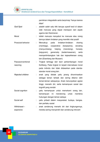 PPPPTK IPA
Direktorat Jenderal Guru dan Tenaga Kependidikan - Kemdikbud
GLOSARIUM
KELOMPOK KOMPETENSI A
68
pemikiran integralistik serta berprinsip “hanya karena
Allah”
God Spot : adalah salah satu titik berupa syaraf kecil di dalam
otak manusia yang dapat merespon dari aspek
agama dan Ketuhanan.
Moral : istilah manusia menyebut ke manusia atau orang
lainnya dalam tindakan yang memiliki nilai positif
Prosocial behavior : Mencakup pada tindakan-tindakan: sharing
(membagi), cooperative (kerjasama), donating
(menyumbang), helping (menolong), honesty
(kejujuran), generosity (kedermawanan), serta
mempertimbangkan hak dan kejesahteraan orang
lain (Eisenberg dan Mussen)
Pascaconventional
rasoning
: Tingkat tertinggi dari teori perkembangan moral
Kohlberg. Pada tingkat ini terjadi internalisasi moral
pada individu dan tidak didasarkan pada standa-
standar moral orang lain.
Rejected children : anak yang ditolak yaitu jarang dinominasikan
sebagai teman terbaik dan sering dibenci oleh
teman-teman sebayanya. Anak menunjukkan agresi
tinggi, menarik diri, serta kemampuan sosial dan
kognitif yang rendah
Social cognition : yaitu kemampuan untuk memahami orang lain,
kemampuan ini mendorong untuk membina
hubungan dengan teman sebaya
Social self : yaitu pribadi dalam masyarakat, budaya, bangsa.
dan perilaku sosial
Withdrawal –
expansive
: anak cenderung menarik diri dari lingkungannya,
mereka sering menyendiri dan cenderung introvert
 