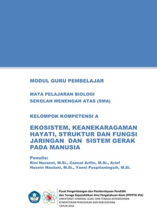 Pusat Pengembangan dan Pemberdayaan Pendidik
dan Tenaga Kependidikan Ilmu Pengetahuan Alam (PPPPTK IPA)
DIREKTORAT JENDERAL GURU DAN TENAGA KEPENDIDIKAN
KEMENTERIAN PENDIDIKAN DAN KEBUDAYAAN
TAHUN 2016
11
Penulis:
Rini Nuraeni, M.Si., Zaenal Arifin, M.Si., Arief
Husein Maulani, M.Si., Yanni Puspitaningsih, M.Si.
MODUL GURU PEMBELAJAR
MATA PELAJARAN BIOLOGI
SEKOLAH MENENGAH ATAS (SMA)
KELOMPOK KOMPETENSI A
EKOSISTEM, KEANEKARAGAMAN
HAYATI, STRUKTUR DAN FUNGSI
JARINGAN DAN SISTEM GERAK
PADA MANUSIA
 