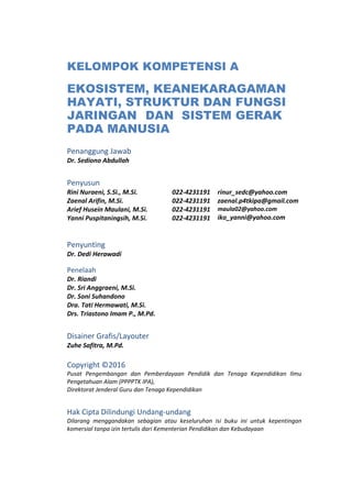 KELOMPOK KOMPETENSI A
EKOSISTEM, KEANEKARAGAMAN
HAYATI, STRUKTUR DAN FUNGSI
JARINGAN DAN SISTEM GERAK
PADA MANUSIA
Penanggung Jawab
Dr. Sediono Abdullah
Penyusun
Rini Nuraeni, S.Si., M.Si.
Zaenal Arifin, M.Si.
Arief Husein Maulani, M.Si.
Yanni Puspitaningsih, M.Si.
022-4231191
022-4231191
022-4231191
022-4231191
rinur_sedc@yahoo.com
zaenal.p4tkipa@gmail.com
maula02@yahoo.com
iko_yanni@yahoo.com
Penyunting
Dr. Dedi Herawadi
Penelaah
Dr. Riandi
Dr. Sri Anggraeni, M.Si.
Dr. Soni Suhandono
Dra. Tati Hermawati, M.Si.
Drs. Triastono Imam P., M.Pd.
Disainer Grafis/Layouter
Zuhe Safitra, M.Pd.
Copyright ©2016
Pusat Pengembangan dan Pemberdayaan Pendidik dan Tenaga Kependidikan Ilmu
Pengetahuan Alam (PPPPTK IPA),
Direktorat Jenderal Guru dan Tenaga Kependidikan
Hak Cipta Dilindungi Undang-undang
Dilarang menggandakan sebagian atau keseluruhan isi buku ini untuk kepentingan
komersial tanpa izin tertulis dari Kementerian Pendidikan dan Kebudayaan
 