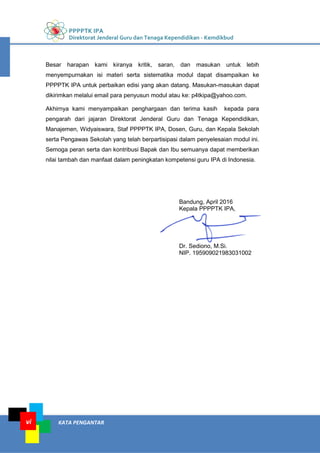 PPPPTK IPA
Direktorat Jenderal Guru dan Tenaga Kependidikan - Kemdikbud
KATA PENGANTARvi
Besar harapan kami kiranya kritik, saran, dan masukan untuk lebih
menyempurnakan isi materi serta sistematika modul dapat disampaikan ke
PPPPTK IPA untuk perbaikan edisi yang akan datang. Masukan-masukan dapat
dikirimkan melalui email para penyusun modul atau ke: p4tkipa@yahoo.com.
Akhirnya kami menyampaikan penghargaan dan terima kasih kepada para
pengarah dari jajaran Direktorat Jenderal Guru dan Tenaga Kependidikan,
Manajemen, Widyaiswara, Staf PPPPTK IPA, Dosen, Guru, dan Kepala Sekolah
serta Pengawas Sekolah yang telah berpartisipasi dalam penyelesaian modul ini.
Semoga peran serta dan kontribusi Bapak dan Ibu semuanya dapat memberikan
nilai tambah dan manfaat dalam peningkatan kompetensi guru IPA di Indonesia.
Bandung, April 2016
Kepala PPPPTK IPA,
Dr. Sediono, M.Si.
NIP. 195909021983031002
 