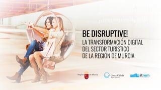 BE DISRUPTIVE!
LA TRANSFORMACIÓN DIGITAL
DEL SECTOR TURÍSTICO
DE LA REGIÓN DE MURCIA
 