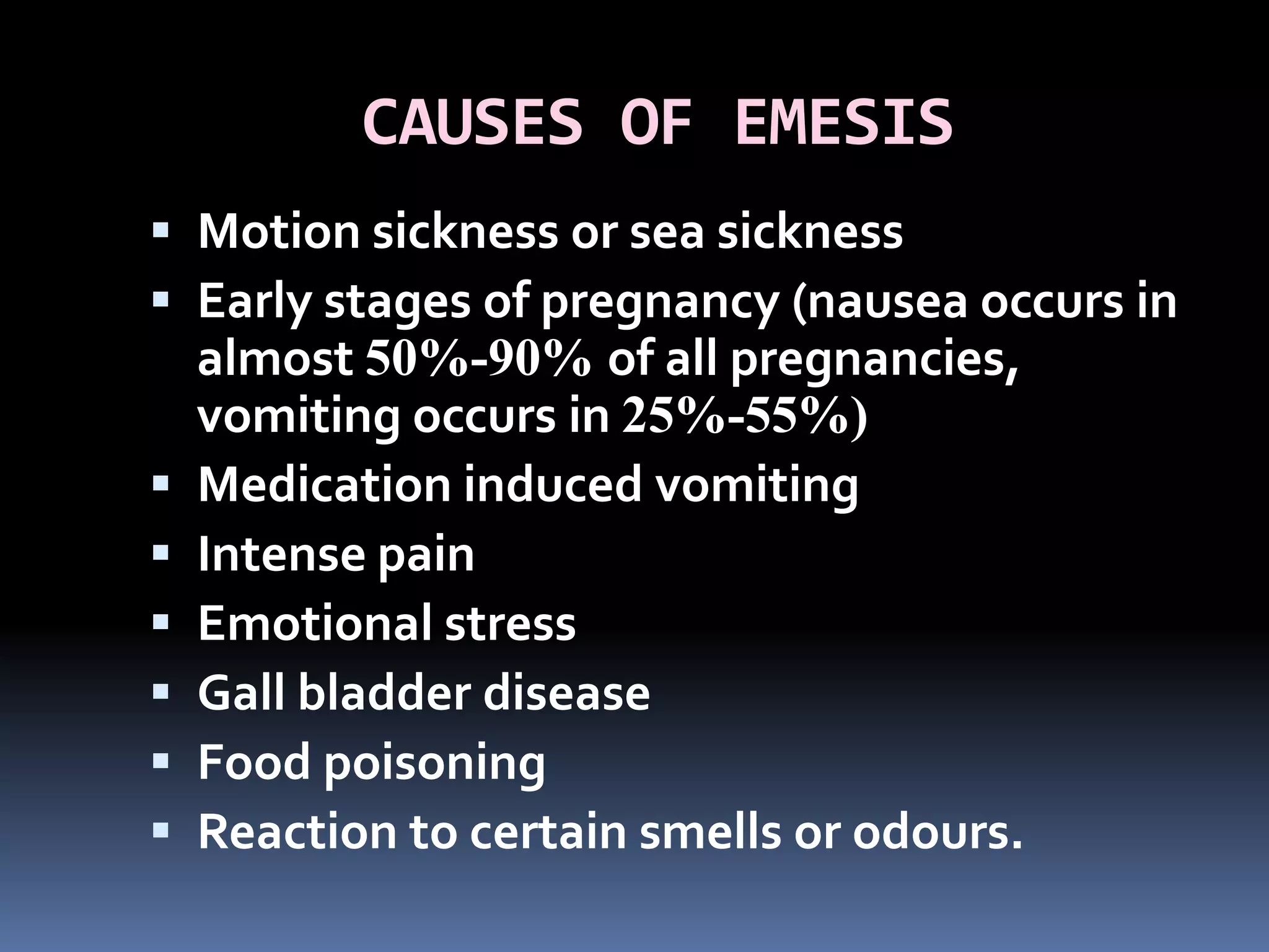 CAUSES OF EMESIS
 Motion sickness or sea sickness
 Early stages of pregnancy (nausea occurs in
almost 50%-90% of all pregnancies,
vomiting occurs in 25%-55%)
 Medication induced vomiting
 Intense pain
 Emotional stress
 Gall bladder disease
 Food poisoning
 Reaction to certain smells or odours.
 
