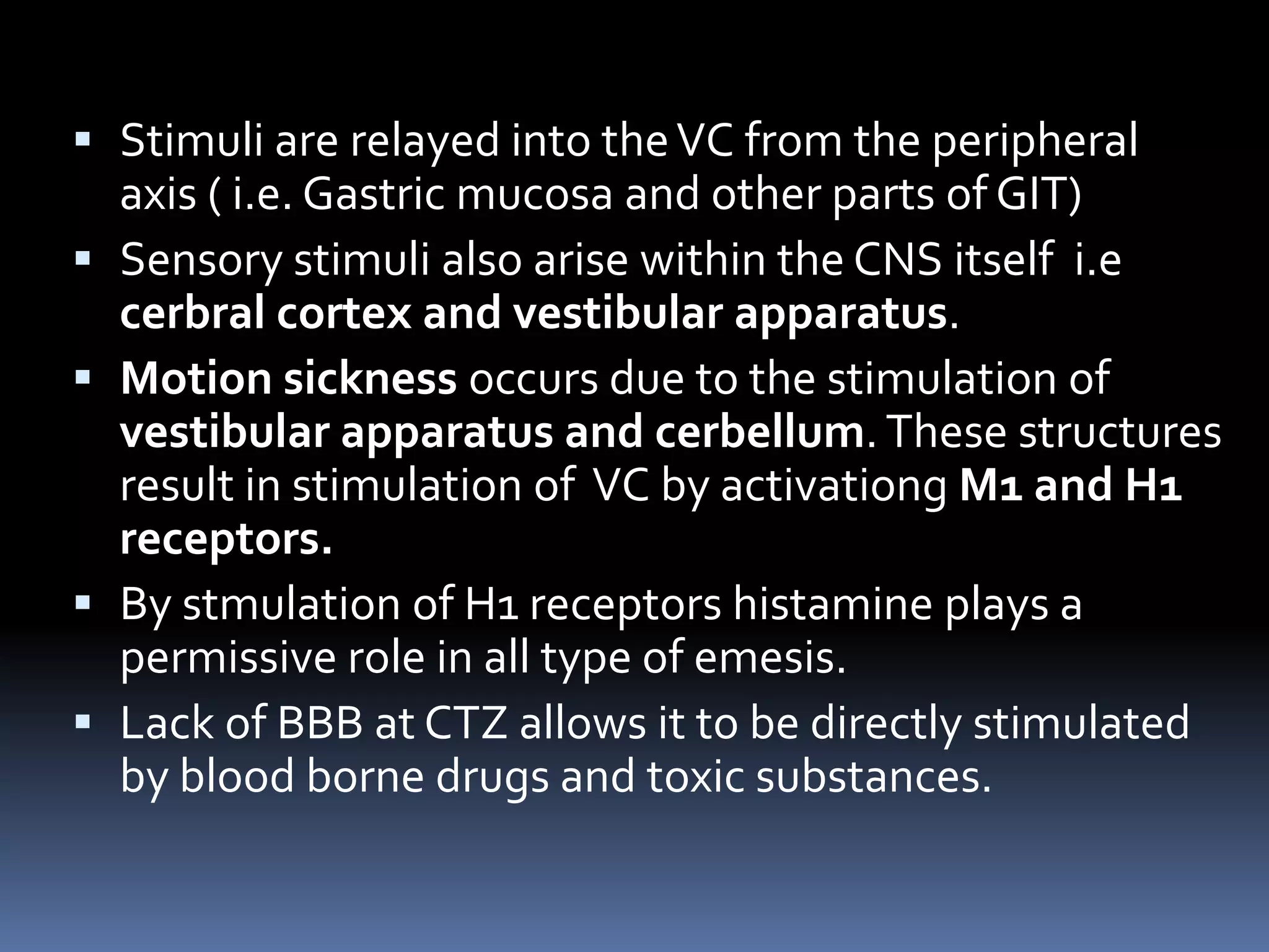  Stimuli are relayed into theVC from the peripheral
axis ( i.e. Gastric mucosa and other parts of GIT)
 Sensory stimuli also arise within the CNS itself i.e
cerbral cortex and vestibular apparatus.
 Motion sickness occurs due to the stimulation of
vestibular apparatus and cerbellum.These structures
result in stimulation of VC by activationg M1 and H1
receptors.
 By stmulation of H1 receptors histamine plays a
permissive role in all type of emesis.
 Lack of BBB at CTZ allows it to be directly stimulated
by blood borne drugs and toxic substances.
 