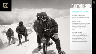 Engagement Model 2
1 // Three to Six Months
Full end to end engagement. Great for a
large new projects.
2 // We Join You
Our teams are fully committed you have
a Senior Designer, Project Lead, any
specialist (front end, animation,
research if needed) and then a back up
team.
3 // What We Need
You will provide a single point of
contact. You will make available the
appropriate people, resources, materials,
technologies as desired. You will
maintain the alignment of roles and
responsibilities between companies.
PARTNERSHIP
 