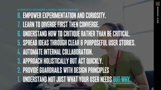 8. EMPOWEREXPERIMENTATIONANDCURIOSITY.
7. LEARNTODIVERGEFIRSTTHENCONVERGE.
6. UNDERSTANDHOWTOCRITIQUERATHERTHANBECRITICAL.
5. SPREADIDEASTHROUGHCLEAR&PURPOSEFULUSERSTORIES.
4. AUTOMATEINTERNALCOLLABORATION.
3. APPROACHHOLISTICALLYBUTACTQUICKLY.
2. PROVIDEGUARDRAILSWITHDESIGNPRINCIPLES
1. UNDERSTANDNOTJUSTWHATYOURUSERNEEDSBUTWHY.
8 TENETS TO BECOMING A DESIGN DRIVEN COMPANY
 