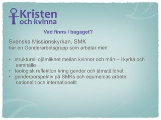 Vad finns i bagaget?
Svenska Missionskyrkan, SMK
har en Genderarbetsgrupp som arbetar med

• strukturell ojämlikhet mellan kvinnor och män – i kyrka och
   samhälle
• teologisk reflektion kring gender och jämställdhet
• genderperspektiv på SMKs och equmenias arbete
   nationellt och internationellt
 