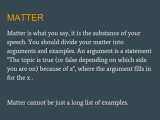 MATTER
Matter is what you say, it is the substance of your
speech. You should divide your matter into
arguments and examples. An argument is a statement
"The topic is true (or false depending on which side
you are on) because of x", where the argument fills in
for the x .
Matter cannot be just a long list of examples.
 