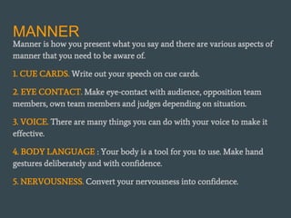 MANNER
Manner is how you present what you say and there are various aspects of
manner that you need to be aware of.
1. CUE CARDS. Write out your speech on cue cards.
2. EYE CONTACT. Make eye-contact with audience, opposition team
members, own team members and judges depending on situation.
3. VOICE. There are many things you can do with your voice to make it
effective.
4. BODY LANGUAGE : Your body is a tool for you to use. Make hand
gestures deliberately and with confidence.
5. NERVOUSNESS. Convert your nervousness into confidence.
 