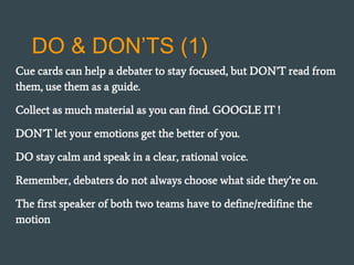 DO & DON’TS (1)
Cue cards can help a debater to stay focused, but DON’T read from
them, use them as a guide.
Collect as much material as you can find. GOOGLE IT !
DON’T let your emotions get the better of you.
DO stay calm and speak in a clear, rational voice.
Remember, debaters do not always choose what side they’re on.
The first speaker of both two teams have to define/redifine the
motion
 