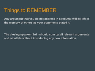Things to REMEMBER
Any argument that you do not address in a rebuttal will be left in
the memory of others as your opponents stated it.
The closing speaker (3rd ) should sum up all relevant arguments
and rebuttals without introducing any new information.
 