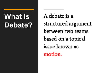 What Is
Debate?
A debate is a
structured argument
between two teams
based on a topical
issue known as
motion.
 