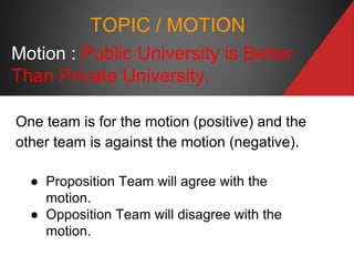 Motion : Public University is Better
Than Private University.
One team is for the motion (positive) and the
other team is against the motion (negative).
● Proposition Team will agree with the
motion.
● Opposition Team will disagree with the
motion.
TOPIC / MOTION
 