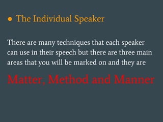 ● The Individual Speaker
There are many techniques that each speaker
can use in their speech but there are three main
areas that you will be marked on and they are
Matter, Method and Manner
 