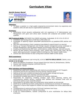 Curriculum Vitae
Kartik Kumar Barad
E-mail: kkbarad@gmail.com
ithelpdesk.bcmltcl@adityabirla.com
Contact: +91-9090845195
Objective:
 To obtain a position in a high quality engineering environment where my experience and
academic skills will add value to organizational operations.
Summary:
 Performance driven dynamic professional with rich experience in IT Administration and
Management with good work ethics team oriented with analytical and problem solving
qualities.
SAP Training & Skills: SAP BASIS from OASIS technology, Hyderabad, 01-01-12 to 31-03-12
 Installation and Configuration of SAP R/3 4.7EE & ECC 6.0
 Knowledge of applying support pack/ABAP patches/Kernel up gradation/J2EE patches and
add-ons
 SAP client administration (client creatation/copy/delete & export/import) as required.
 Setting up Transport Management and Change request management across Landscape or
Change Management, Moving objects between environments within SAP landscape
 Creating and implementing SAP users, authorizations, profiles strategy, roles and security.
 Monitor all SAP systems (work processes, users, system logs, short dumps, locks, DB free
space, table space growth, transport buffers & old logs etc.) for System health check.
 Central User Administration & SSO Configuration between ABAP & JAVA stacks
Work experience:
I am working with Bhubaneswari coal mining ltd, a Unit of ADITYA BIRLA GROUP, Odisha, since
26-06-12 to till date.
 Name and address of employer: Ensure Support Services India Ltd, Bhubaneswar, Odisha.
 Position held: Resident Engineer (AEMP000817000728)
 Job Location: Talcher
Main activities and Responsibilities:
 Establishing a good work relationships with clients by provide first point of IT Support.
 Overseeing security for all systems & Fixing internet /network faults
 Setting up new users' profiles and dealing with authorization through AD Server.
 Guiding/Supervising junior engineers and technical staff.
 Development strategy planning & IT solutions for business challenges.
 Responsible for organizing, installing complex, high value, planning, testing and
commissioning network servers, including both software and hardware level such as
switches & routers as per corporate policies.
 Accountable for all system data and configuration being backed up and secured.
 SCCM Server & ERP Server/client configuration & maintenance to minimize IT challenges.
 Telephonic or face to face support to resolve the issues escalated from direct calls/emails by
clients.
 Troubleshooting & resolving all type of OS level/ Hardware level issue.
 Wired/Wireless LAN and Wi-Fi internet zone setup.
 E-mail ID creation/deletion, Outlook configuration & error rectification for Aditya Birla
employees.
 