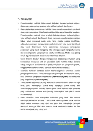 KEGIATAN PEMBELAJARAN 1: KLASIFIKASI
KELOMPOK KOMPETENSI B
Modul Guru Pembelajar
Mata Pelajaran Biologi SMA
35
F. Rangkuman
• Pengelompokan makhluk hidup dapat dilakukan dengan berbagai sistem.
Sistem pengelompokkan tersebut yaitu artifisial, natural, dan filogeni.
• Dalam kajian keanekaragaman makhluk hidup, para ilmuwan telah membuat
sistem pengelompokan (klasifikasi) makhluk hidup yang biasa kita gunakan.
Pengelompokan makhluk hidup tersebut dilakukan dengan berbagai sistem,
yaitu artifisial, natural, dan filogeni. Selain membuat pengelompokan makhluk
hidup, untuk mengenal suatu jenis harus melalui proses identifikasi,
salahsatunya dengan menggunakan suatu instrumen yaitu kunci identifikasi
atau kunci determinasi. Kunci determinasi merupakan serangkaian
pertanyaan yang dapat menggiring kita sehingga dapat mengetahui nama
dari jenis organisme yang ingin kita ketahui identitasnya. Model yang paling
umum digunakan adalah model kunci determinasi dikotom.
• Kunci dikotomi disusun dengan menggunakan sepasang pernyataan yang
berkebalikan mengenai sifat ciri (character state) makhluk hidup, dimana
setiap pernyataan akan dilanjutkan pada pernyataan lain yang lebih spesifik,
hingga akhirnya akan diketahui identitas makhluk hidup tersebut.
• Salahsatu karakter pembeda dalam keanekaragaman tumbuhan adalah
jaringan pembuluhnya. Tumbuhan dapat dibagi menjadi dua kelompok besar,
yaitu tumbuhan yang tidak berpembuluh (nonvascular plant) dan tumbuhan
yang berpembuluh (vascular plant).
• Tumbuhan tak berpembuluh yang merupakan tumbuhan lumut terdiri dari tiga
divisi, yaitu Hepatophyta (lumut hati), Bryophyta (lumut daun), dan
Anthocerophyta (lumut tanduk). Semua jenis lumut memiliki fase gametofit
yang dominan dan berumur lebih panjang dibandingkan fase sporofit dalam
siklus hidupnya.
• Pada umumnya lumut merupakan tumbuhan yang kecil, dan tumbuh
menutupi permukaan substrat. Lumut tidak memungkinkan untuk tumbuh
tinggi karena tubuhnya yang tipis, dan juga tidak mempunyai jaringan
pembuluh sehingga tidak akan mampu untuk mentransportasikan air dan
nutrisi untuk jarak yang cukup jauh.
 