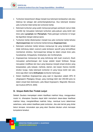 PPPPTK IPA
Direktorat Jenderal Guru dan Tenaga Kependidikan - Kemdikbud
KEGIATAN PEMBELAJARAN 1: KLASIFIKASI
KELOMPOK KOMPETENSI B
36
• Tumbuhan berpembuluh dibagi menjadi dua kelompok berdasarkan ada atau
tidaknya biji sebagai alat perkembangbiakannya. Dua kelompok tersebut
yaitu tumbuhan tidak berbiji dan tumbuhan berbiji.
• Kelompok tumbuhan yang sudah mempunyai jaringan pembuluh namun tidak
memiliki biji merupakan kelompok tumbuhan paku-pakuan yang terdiri dari
divisi yaitu Lycophyta dan Pterophyta. Pada golongan tumbuhan ini fungsi
biji digantikan dengan adanya spora.
• Tumbuhan berbiji dikelompokan menjadi dua yaitu tumbuhan berbiji terbuka
(Gymnospermae) dan tumbuhan berbiji tertutup (Angiospermae).
• Kelompok tumbuhan berbiji terbuka mempunyai biji yang terdedah keluar
(tidak terlindung dalam ovarium) pada lembaran sporofil yang termodifikasi
membentuk strobilus. Gymnospermae terbagi ke dalam empat divisi yaitu
Cycadophyta, Ginkgophyta, Gnetophyta, dan Coniferophyta.
• Angiospermae mempunyai biji yang terlindungi oleh buah (ovarium). Buah
merupakan perkembangan dari bunga setelah terjadi fertilisasi. Bunga
merupakan modifikasi dari daun yang biasanya menjadi empat struktur yang
terspesialiasi, yaitu kelopak, mahkota, stamen, dan karpel. Karena memiliki
struktur bunga, maka kelompok tumbuhan ini yang hanya terdiri dari satu
divisi saja diberi nama Anthophyta (tumbuhan berbunga).
• Sistem klasifikasi Angiospermae yang saat ini digunakan adalah APG III
(Angiosperm Phylogeny Group), yang membagi lebih dari 250.000 jenis ke
dalam empat klad (kelompok), yaitu Basal Angiosperm, Magnoliid, Monocot,
dan Eudicot (APG III, 2009)
G. Umpan Balik Dan Tindak Lanjut
Setelah Saudara mempelajari sistem klasifikasi makhluk hidup, menggunakan
modul ini, diharapkan Saudara dapat lebih memahami dasar-dasar klasifikasi
makhluk hidup, mengidentifikasi makhluk hidup, membuat kunci determinasi
sederhana, serta sistem klasifikasi pada tumbuhan. Jika ada hal-hal yang dinilai
belum tercapai, rencanakan apa yang akan Saudara lakukan untuk mencapai
kompetensi tersebut.
 