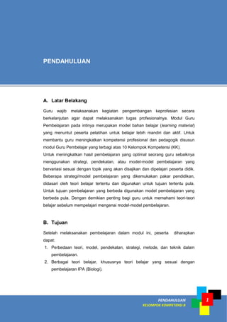 PENDAHULUAN
KELOMPOK KOMPETENSI B
1
A. Latar Belakang
Guru wajib melaksanakan kegiatan pengembangan keprofesian secara
berkelanjutan agar dapat melaksanakan tugas profesionalnya. Modul Guru
Pembelajaran pada intinya merupakan model bahan belajar (learning material)
yang menuntut peserta pelatihan untuk belajar lebih mandiri dan aktif. Untuk
membantu guru meningkatkan kompetensi profesional dan pedagogik disusun
modul Guru Pembelajar yang terbagi atas 10 Kelompok Kompetensi (KK).
Untuk meningkatkan hasil pembelajaran yang optimal seorang guru sebaiknya
menggunakan strategi, pendekatan, atau model-model pembelajaran yang
bervariasi sesuai dengan topik yang akan disajikan dan dipelajari peserta didik.
Beberapa strategi/model pembelajaran yang dikemukakan pakar pendidikan,
didasari oleh teori belajar tertentu dan digunakan untuk tujuan tertentu pula.
Untuk tujuan pembelajaran yang berbeda digunakan model pembelajaran yang
berbeda pula. Dengan demikian penting bagi guru untuk memahami teori-teori
belajar sebelum mempelajari mengenai model-model pembelajaran.
B. Tujuan
Setelah melaksanakan pembelajaran dalam modul ini, peserta diharapkan
dapat:
1. Perbedaan teori, model, pendekatan, strategi, metode, dan teknik dalam
pembelajaran.
2. Berbagai teori belajar, khususnya teori belajar yang sesuai dengan
pembelajaran IPA (Biologi).
PENDAHULUAN
 