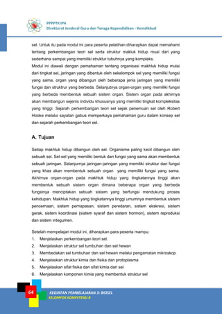 PPPPTK IPA
Direktorat Jenderal Guru dan Tenaga Kependidikan - Kemdikbud
KEGIATAN PEMBELAJARAN 3: BIOSEL
KELOMPOK KOMPETENSI B
64
sel. Untuk itu pada modul ini para peserta pelatihan diharapkan dapat memahami
tentang perkembangan teori sel serta struktur makluk hidup muai dari yang
sederhana sampai yang memiliki struktur tubuhnya yang kompleks.
Modul ini diawali dengan pemahaman tentang organisasi makhluk hidup mulai
dari tingkat sel, jaringan yang dibentuk oleh sekelompok sel yang memiliki fungsi
yang sama, organ yang dibangun oleh beberapa jenis jaringan yang memiliki
fungsi dan struktrur yang berbeda. Selanjutnya organ-organ yang memiliki fungsi
yang berbeda membentuk sebuah sistem organ. Sistem organ pada akhirnya
akan membangun sejenis individu khususnya yang memiliki tingkat kompleksitas
yang tinggi. Sejarah perkembangan teori sel sejak penemuan sel oleh Robert
Hooke melalui sayatan gabus memperkaya pemahaman guru dalam konsep sel
dan sejarah perkembangan teori sel.
A. Tujuan
Setiap makhluk hidup dibangun oleh sel. Organisme paling kecil dibangun oleh
sebuah sel. Sel-sel yang memiliki bentuk dan fungsi yang sama akan membentuk
sebuah jaringan. Selanjurnya jaringan-jaringan yang memiliki struktur dan fungsi
yang khas akan membentuk sebuah organ yang memiliki fungsi yang sama.
Akhirnya organ-organ pada makhluk hidup yang tingkatannya tinggi akan
membentuk sebuah sistem organ dimana beberapa organ yang berbeda
fungsinya menciptakan sebuah sistem yang berfungsi mendukung proses
kehidupan. Makhluk hidup yang tingkatannya tinggi umumnya membentuk sistem
pencernaan, sistem pernapasan, sistem peredaran, sistem ekskresi, sistem
gerak, sistem koordinasi (sistem syaraf dan sistem hormon), sistem reproduksi
dan sistem integumen.
Setelah mempelajari modul ini, diharapkan para peserta mampu:
1. Menjelaskan perkembangan teori sel.
2. Menjelaskan struktur sel tumbuhan dan sel hewan
3. Membedakan sel tumbuhan dan sel hewan melalui pengamatan mikroskop
4. Menjelaskan struktur kimia dan fisika dan protoplasma
5. Menjelaskan sifat fisika dan sifat kimia dari sel
6. Menjelaskan komponen kimia yang membentuk struktur sel
 