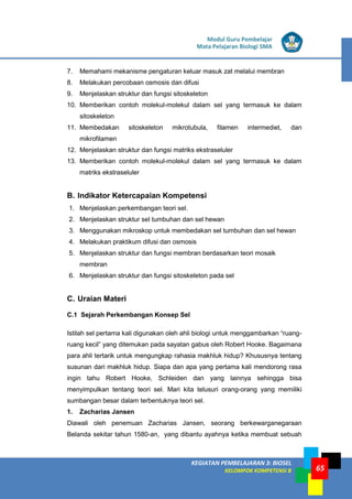LISTRIK untuk SMP
KEGIATAN PEMBELAJARAN 3: BIOSEL
KELOMPOK KOMPETENSI B
Modul Guru Pembelajar
Mata Pelajaran Biologi SMA
65
7. Memahami mekanisme pengaturan keluar masuk zat melalui membran
8. Melakukan percobaan osmosis dan difusi
9. Menjelaskan struktur dan fungsi sitoskeleton
10. Memberikan contoh molekul-molekul dalam sel yang termasuk ke dalam
sitoskeleton
11. Membedakan sitoskeleton mikrotubula, filamen intermediet, dan
mikrofilamen
12. Menjelaskan struktur dan fungsi matriks ekstraseluler
13. Memberikan contoh molekul-molekul dalam sel yang termasuk ke dalam
matriks ekstraseluler
B. Indikator Ketercapaian Kompetensi
1. Menjelaskan perkembangan teori sel.
2. Menjelaskan struktur sel tumbuhan dan sel hewan
3. Menggunakan mikroskop untuk membedakan sel tumbuhan dan sel hewan
4. Melakukan praktikum difusi dan osmosis
5. Menjelaskan struktur dan fungsi membran berdasarkan teori mosaik
membran
6. Menjelaskan struktur dan fungsi sitoskeleton pada sel
C. Uraian Materi
C.1 Sejarah Perkembangan Konsep Sel
Istilah sel pertama kali digunakan oleh ahli biologi untuk menggambarkan “ruang-
ruang kecil” yang ditemukan pada sayatan gabus oleh Robert Hooke. Bagaimana
para ahli tertarik untuk mengungkap rahasia makhluk hidup? Khususnya tentang
susunan dari makhluk hidup. Siapa dan apa yang pertama kali mendorong rasa
ingin tahu Robert Hooke, Schleiden dan yang lainnya sehingga bisa
menyimpulkan tentang teori sel. Mari kita telusuri orang-orang yang memiliki
sumbangan besar dalam terbentuknya teori sel.
1. Zacharias Jansen
Diawali oleh penemuan Zacharias Jansen, seorang berkewarganegaraan
Belanda sekitar tahun 1580-an, yang dibantu ayahnya ketika membuat sebuah
 