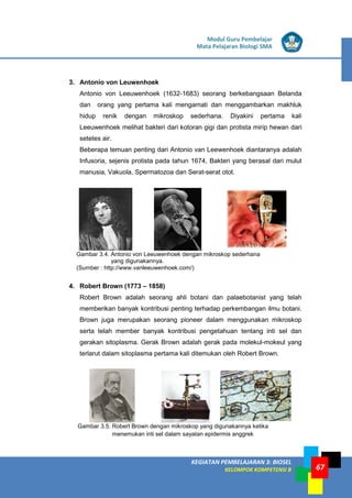 LISTRIK untuk SMP
KEGIATAN PEMBELAJARAN 3: BIOSEL
KELOMPOK KOMPETENSI B
Modul Guru Pembelajar
Mata Pelajaran Biologi SMA
67
3. Antonio von Leuwenhoek
Antonio von Leeuwenhoek (1632-1683) seorang berkebangsaan Belanda
dan orang yang pertama kali mengamati dan menggambarkan makhluk
hidup renik dengan mikroskop sederhana. Diyakini pertama kali
Leeuwenhoek melihat bakteri dari kotoran gigi dan protista mirip hewan dari
setetes air.
Beberapa temuan penting dari Antonio van Leewenhoek diantaranya adalah
Infusoria, sejenis protista pada tahun 1674, Bakteri yang berasal dari mulut
manusia, Vakuola, Spermatozoa dan Serat-serat otot.
Gambar 3.4. Antonio von Leeuwenhoek dengan mikroskop sederhana
yang digunakannya.
(Sumber : http://www.vanleeuwenhoek.com/)
4. Robert Brown (1773 – 1858)
Robert Brown adalah seorang ahli botani dan palaebotanist yang telah
memberikan banyak kontribusi penting terhadap perkembangan ilmu botani.
Brown juga merupakan seorang pioneer dalam menggunakan mikroskop
serta telah member banyak kontribusi pengetahuan tentang inti sel dan
gerakan sitoplasma. Gerak Brown adalah gerak pada molekul-mokeul yang
terlarut dalam sitoplasma pertama kali ditemukan oleh Robert Brown.
Gambar 3.5. Robert Brown dengan mikroskop yang digunakannya ketika
menemukan inti sel dalam sayatan epidermis anggrek
 