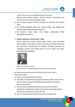 LISTRIK untuk SMP
KEGIATAN PEMBELAJARAN 3: BIOSEL
KELOMPOK KOMPETENSI B
Modul Guru Pembelajar
Mata Pelajaran Biologi SMA
69
(Sumber: http://www.merke.ch/biografien/images/schwann.jpg)
Bersama-sama dengan Schleiden, Theodor Schwann menyimpulkan dari
hasil observasinya tentang sel sebagai berikut:
a) Sel merupakan kesatuan struktural, fisiologis, dan organisasi dari makhluk
hidup.
b) Sel memiliki eksistensi ganda yaitu sebagai entitas yang berbeda dan
sebagai bagian yang membangun organisme.
c) Sel terbentuk secara bebas, mirip dengan pembentukan Kristal
(spontaneous generation).
7. Rudolf Ludwig Karl Virchow (1821 –1902)
Rudolf Ludwig Karl Virchow seorang dokter Jerman, yang menyatakan
sebuah slogan “Omnis cellula e cellula” artinya semua sel hanya berasal dari
sel sebelumnya. Pernyataannya ini sekaligus menentang pendapat dari
penjelasan Schwann yang ketiga bahwa sel muncul begitu saja seperti
kristal (generatio spontanea).
Gambar 3.8. Rudolf K Virchow
(Sumber: https://en.wikipedia.org/wiki/File:Rudolf_Virchow_NLM3.jpg)
Dari penemuan-penemuan para ahli di atas, teori sel modern saat ini
menyimpulan bahwa:
a) Semua makhluk hidup terdiri dari sel-sel.
b) Sel adalah unit struktural dan fungsional dari semua makhluk hidup. Semua
sel berasal dari sel-sel pra-ada melalui proses pembelahan (Generasi
spontan tidak terjadi).
c) Sel berisi informasi genetik yang diturunkan dari sel ke sel selama
pembelahan sel (Sel pertama adalah pengecualian karena tidak mungkin
berasal dari sel sebelumnya yang sudah ada).
d) Semua sel pada dasarnya memiliki komposisi kimia yang sama.
 