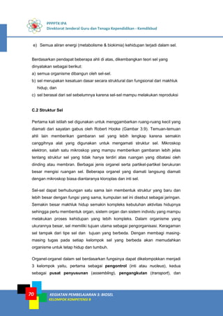PPPPTK IPA
Direktorat Jenderal Guru dan Tenaga Kependidikan - Kemdikbud
KEGIATAN PEMBELAJARAN 3: BIOSEL
KELOMPOK KOMPETENSI B
70
e) Semua aliran energi (metabolisme & biokimia) kehidupan terjadi dalam sel.
Berdasarkan pendapat beberapa ahli di atas, dikembangkan teori sel yang
dinyatakan sebagai berikut:
a) semua organisme dibangun oleh sel-sel.
b) sel merupakan kesatuan dasar secara struktural dan fungsional dari makhluk
hidup, dan
c) sel berasal dari sel sebelumnya karena sel-sel mampu melakukan reproduksi
C.2 Struktur Sel
Pertama kali istilah sel digunakan untuk menggambarkan ruang-ruang kecil yang
diamati dari sayatan gabus oleh Robert Hooke (Gambar 3.9). Temuan-temuan
ahli lain memberikan gambaran sel yang lebih lengkap karena semakin
canggihnya alat yang digunakan untuk mengamati struktur sel. Mikroskop
elektron, salah satu mikroskop yang mampu memberikan gambaran lebih jelas
tentang struktur sel yang tidak hanya terdiri atas ruangan yang dibatasi oleh
dinding atau membran. Berbagai jenis organel serta partikel-partikel berukuran
besar mengisi ruangan sel. Beberapa organel yang diamati langsung diamati
dengan mikroskop biasa diantaranya kloroplas dan inti sel.
Sel-sel dapat berhubungan satu sama lain membentuk struktur yang baru dan
lebih besar dengan fungsi yang sama, kumpulan sel ini disebut sebagai jaringan.
Semakin besar makhluk hidup semakin kompleks kebutuhan aktivitas hidupnya
sehingga perlu membentuk organ, sistem organ dan sistem individu yang mampu
melakukan proses kehidupan yang lebih kompleks. Dalam organisme yang
ukurannya besar, sel memiliki tujuan utama sebagai pengorganisasi. Keragaman
sel tampak dari tipe sel dan tujuan yang berbeda. Dengan membagi masing-
masing tugas pada setiap kelompok sel yang berbeda akan memudahkan
organisme untuk tetap hidup dan tumbuh.
Organel-organel dalam sel berdasarkan fungsinya dapat dikelompokkan menjadi
3 kelompok yaitu, pertama sebagai pengontrol (inti atau nucleus), kedua
sebagai pusat penyusunan (assembling), pengangkutan (transport), dan
 