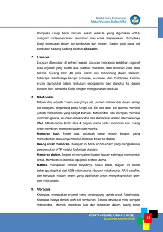 LISTRIK untuk SMP
KEGIATAN PEMBELAJARAN 3: BIOSEL
KELOMPOK KOMPETENSI B
Modul Guru Pembelajar
Mata Pelajaran Biologi SMA
73
Kompleks Golgi berisi banyak sekali vesikula yang digunakan untuk
mengirim molekul-molekul membran atau untuk disekresikan. Kompleks
Golgi ditemukan dalam sel tumbuhan dan hewan. Badan golgi pada sel
tumbuhan kadang-kadang disebut diktiosom.
7. Lisosom
Lisosom ditemukan di sel-sel hewan, Lisosom mencerna kelebihan organel
atau organel yang sudah aus, partikel makanan, dan menelan virus atau
bakteri. Kurang lebih 40 jenis enzim lisis terkandung dalam lisosom,
beberapa diantaranya berupa protease, nuclease, dan fosfolipase. Enzim-
enzim diproduksi dalam retikulum endoplasma dan diangkut ke dalam
lisosom oleh kompleks Golgi dengan menggunakan vesikula.
8. Mitokondria
Mitokondria adalah “mesin energi”nya sel. Jumlah mitokondria dalam setiap
sel beragam, tergantung pada fungsi sel. Sel otot dan sel sperma memiliki
jumlah mitokondria yang sangat banyak. Mitokondria dan kloroplas memiliki
membran ganda, keunikan mitokondria dan khloroplast adalah ditemukannya
DNA. Mitokhondria terdiri atas 4 bagian utama yaitu: membran luar, ruang
antar membran, membran dalam dan matriks.
Membran luar. Terdiri atas sejumlah besar protein traspor, yang
memudahkan masuknya molekul-molekuk besar ke dalam.
Ruang antar membran. Ruangan ini berisi enzim-enzim yang mengkatalisis
pembentukan ATP melalui fosforilasi oksidasi.
Membran dalam. Bagian ini mengalami lipatan-lipatan sehingga membentuk
krista. Membran ini memiliki tiga jenis protein utama.
Matriks merupakan tempat terjadinya Siklus Kreb. Bagian ini berisi
beberapa duplikat dari ADN mitokondria, ribosom mitokondria, ARN transfer,
dan berbagai macam enzim yang diperlukan untuk mengekspresikan gen-
gen mitokondria.
9. Kloroplas
Kloroplas, merupakan organel yang bertanggung jawab untuk fotosintesis.
Kloroplas hanya dimiliki oleh sel tumbuhan. Secara struktural mirip dengan
mitokondria. Memiliki membran luar dan membran dalam, ruang antar
 