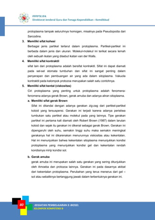 PPPPTK IPA
Direktorat Jenderal Guru dan Tenaga Kependidikan - Kemdikbud
KEGIATAN PEMBELAJARAN 3: BIOSEL
KELOMPOK KOMPETENSI B
80
protoplasma tampak seluruhnya homogen, misalnya pada Pseudopodia dari
Sarcodina.
3. Memiliki sifat kohesi
Berbagai jenis partikel terlarut dalam protoplasma. Partikel-partikel ini
berbeda dalam jenis dan ukuran. Molekul-molekul ini terikat secara lemah
oleh sebuah ikatan yang disebut ikatan van der Walls.
4. Memiliki sifat kontraktil
sifat lain dari protoplasma adalah bersifat kontraktil. Sifat ini dapat diamati
pada sel-sel stomata tumbuhan dan sifat ini sangat penting dalam
penyerapan dan pembuangan air yang ada dalam sitoplasma. Vakuola
kontraktil pada kelompok protozoa merupakan salah satu contohnya.
5. Memiliki sifat kental (viskositas)
Ciri protoplasma yang penting untuk protoplasma adalah fenomena-
fenomena adanya gerak Brown, gerak amuba dan adanya aliran sitoplasma.
a. Memiliki sifat gerak Brown
Sifat ini ditandai dengan adanya gerakan zig-zag dari partikel-partikel
koloid yang tersuspensi. Gerakan ini terjadi karena adanya peristiwa
tumbukan satu partikel atau molekul pada yang lainnya. Tipe gerakan
partikel ini pertama kali diamati oleh Robert Brown (1987) dalam larutan
koloid dan sejak itu gerakan ini dikenal sebagai gerak Brown. Gerakan ini
dipengaruhi oleh suhu, semakin tinggi suhu maka semakin meningkat
gerakanya hal ini dikarenakan menurunnya viskositas atau kekentalan.
Hal ini menunjukkan bahwa kekentalan sitoplasma menunjukkan kondisi
protoplasma yang menunjukkan kondisi gel dan kekentalan rendah
kondisinya mirip kondisi sol.
b. Gerak amuba
gerak amuba ini merupakan salah satu gerakan yang sering ditunjukkan
oleh Amoeba dan protozoa lainnya. Gerakan ini pada dasarnya akibat
dari kekentalan protoplasma. Perubahan yang terus menerus dari gel –
sol atau sebaliknya bertanggung jawab dalam terbentuknya gerakan ini.
 