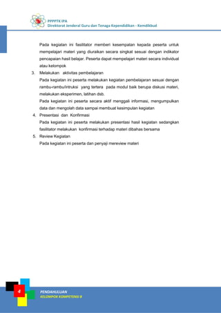 PPPPTK IPA
Direktorat Jenderal Guru dan Tenaga Kependidikan - Kemdikbud
PENDAHULUAN
KELOMPOK KOMPETENSI B
4
Pada kegiatan ini fasilitator memberi kesempatan kepada peserta untuk
mempelajari materi yang diuraikan secara singkat sesuai dengan indikator
pencapaian hasil belajar. Peserta dapat mempelajari materi secara individual
atau kelompok
3. Melakukan aktivitas pembelajaran
Pada kegiatan ini peserta melakukan kegiatan pembelajaran sesuai dengan
rambu-rambu/intruksi yang tertera pada modul baik berupa diskusi materi,
melakukan eksperimen, latihan dsb.
Pada kegiatan ini peserta secara aktif menggali informasi, mengumpulkan
data dan mengolah data sampai membuat kesimpulan kegiatan
4. Presentasi dan Konfirmasi
Pada kegiatan ini peserta melakukan presentasi hasil kegiatan sedangkan
fasilitator melakukan konfirmasi terhadap materi dibahas bersama
5. Review Kegiatan
Pada kegiatan ini peserta dan penyaji mereview materi
 