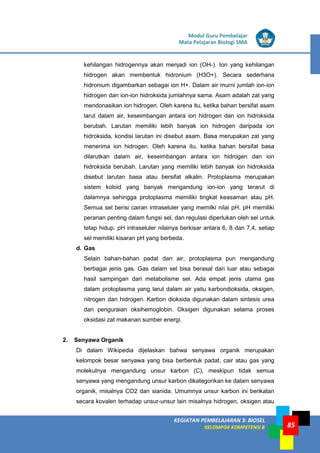 LISTRIK untuk SMP
KEGIATAN PEMBELAJARAN 3: BIOSEL
KELOMPOK KOMPETENSI B
Modul Guru Pembelajar
Mata Pelajaran Biologi SMA
85
kehilangan hidrogennya akan menjadi ion (OH-). Ion yang kehilangan
hidrogen akan membentuk hidronium (H3O+). Secara sederhana
hidronium digambarkan sebagai ion H+. Dalam air murni jumlah ion-ion
hidrogen dan ion-ion hidroksida jumlahnya sama. Asam adalah zat yang
mendonasikan ion hidrogen. Oleh karena itu, ketika bahan bersifat asam
larut dalam air, keseimbangan antara ion hidrogen dan ion hidroksida
berubah. Larutan memiliki lebih banyak ion hidrogen daripada ion
hidroksida, kondisi larutan ini disebut asam. Basa merupakan zat yang
menerima ion hidrogen. Oleh karena itu, ketika bahan bersifat basa
dilarutkan dalam air, keseimbangan antara ion hidrogen dan ion
hidroksida berubah. Larutan yang memiliki lebih banyak ion hidroksida
disebut larutan basa atau bersifat alkalin. Protoplasma merupakan
sistem koloid yang banyak mengandung ion-ion yang terarut di
dalamnya sehingga protoplasma memiliki tingkat keasaman atau pH.
Semua sel berisi cairan intraseluler yang memilki nilai pH. pH memiliki
peranan penting dalam fungsi sel, dan regulasi diperlukan oleh sel untuk
tetap hidup. pH intraseluler nilainya berkisar antara 6, 8 dan 7,4, setiap
sel memiliki kisaran pH yang berbeda.
d. Gas
Selain bahan-bahan padat dan air, protoplasma pun mengandung
berbagai jenis gas. Gas dalam sel bisa berasal dari luar atau sebagai
hasil sampingan dari metabolisme sel. Ada empat jenis utama gas
dalam protoplasma yang larut dalam air yaitu karbondioksida, oksigen,
nitrogen dan hidrogen. Karbon dioksida digunakan dalam sintesis urea
dan penguraian oksihemoglobin. Oksigen digunakan selama proses
oksidasi zat makanan sumber energi.
2. Senyawa Organik
Di dalam Wikipedia dijelaskan bahwa senyawa organik merupakan
kelompok besar senyawa yang bisa berbentuk padat, cair atau gas yang
molekulnya mengandung unsur karbon (C), meskipun tidak semua
senyawa yang mengandung unsur karbon dikategorikan ke dalam senyawa
organik, misalnya CO2 dan sianida. Umumnya unsur karbon ini berikatan
secara kovalen terhadap unsur-unsur lain misalnya hidrogen, oksigen atau
 