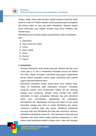 PPPPTK IPA
Direktorat Jenderal Guru dan Tenaga Kependidikan - Kemdikbud
KEGIATAN PEMBELAJARAN 3: BIOSEL
KELOMPOK KOMPETENSI B
86
nitrogen. Ikatan utama pada senyawa organik biasanya berbentuk ikatan
antara C-C atau C-H. Dalam keadaan normal senyawa organik tersuspensi
atau terlarut dalam air yang ada dalam protoplasma. Senyawa organik
sering didefinisikan pula sebagai senyawa yang hanya dihasilkan oleh
makhluk hidup.
Ada beberapa jenis senyawa organik yang ditemukan dalam protoplasma,
yaitu:
1) Karbohidrat
2) Asam amino dan Protein
3) Lemak
4) Asam nukleat
5) Enzim
6) Hormon
7) Vitamin
1) Karbohidrat
Senyawa karbohidrat sering disebut juga gula, dibentuk oleh tiga unsur
utama yaitu C, H, dan O. Karbohidrat merupakan turunan dari aldehid
dan keton. Aldosa merupakan karbohidrat yang gugus fungsionalnya
berupa aldehid sedangkan ketosa adalah karbohidrat yang memiliki
gugus fungsional berbentuk keton.
Karbohidrat merupakan sumber energi utama untuk makhluk hidup.
Selain itu karbohidrat pada kebanyakan tumbuhan merupakan
komponen penting untuk pembentukan dinding sel dan berfungsi
sebagai unsur penyokong. Jaringan hewan memiliki lebih sedikit
karbohidrat. Di dalam protoplasma ditemukan tiga jenis karbohidrat
utama yaitu monosakarida, oligosakarida dan polisakarida.
Monosakarida dan oligosakarida umumnya larut dalam air dan sering
dinamakan sebagai gula. Gula ini mudah dikristalisasi dan mampu
menembus membran pada saat dialisis. Sebaliknya polisakarida
umumnya tidak bisa dikristalisasi dan tidak bisa menembus membran.
Karbohidrat menyediakan hampir 55 – 65% kebutuhan energi total yang
diperlukan oleh tubuh dimana setiap gramnya mengandung 4.1 Kcal.
Ketika jumlah karbohidrat berlebih di dalam tubuh, maka akan disimpan
 