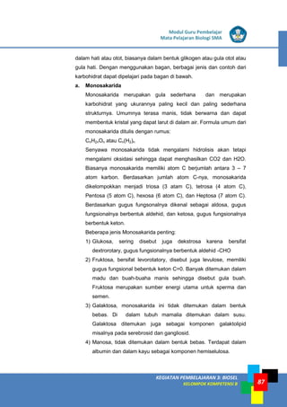 LISTRIK untuk SMP
KEGIATAN PEMBELAJARAN 3: BIOSEL
KELOMPOK KOMPETENSI B
Modul Guru Pembelajar
Mata Pelajaran Biologi SMA
87
dalam hati atau otot, biasanya dalam bentuk glikogen atau gula otot atau
gula hati. Dengan menggunakan bagan, berbagai jenis dan contoh dari
karbohidrat dapat dipelajari pada bagan di bawah.
a. Monosakarida
Monosakarida merupakan gula sederhana dan merupakan
karbohidrat yang ukurannya paling kecil dan paling sederhana
strukturnya. Umumnya terasa manis, tidak berwarna dan dapat
membentuk kristal yang dapat larut di dalam air. Formula umum dari
monosakarida ditulis dengan rumus:
CnH2nOn atau Cn(H2)n
Senyawa monosakarida tidak mengalami hidrolisis akan tetapi
mengalami oksidasi sehingga dapat menghasilkan CO2 dan H2O.
Biasanya monosakarida memiliki atom C berjumlah antara 3 – 7
atom karbon. Berdasarkan jumlah atom C-nya, monosakarida
dikelompokkan menjadi triosa (3 atam C), tetrosa (4 atom C),
Pentosa (5 atom C), hexosa (6 atom C), dan Heptosa (7 atom C).
Berdasarkan gugus fungsonalnya dikenal sebagai aldosa, gugus
fungsionalnya berbentuk aldehid, dan ketosa, gugus fungsionalnya
berbentuk keton.
Beberapa jenis Monosakarida penting:
1) Glukosa, sering disebut juga dekstrosa karena bersifat
dextrorotary, gugus fungsionalnya berbentuk aldehid -CHO
2) Fruktosa, bersifat levorotatory, disebut juga levulose, memiliki
gugus fungsional bebentuk keton C=0. Banyak ditemukan dalam
madu dan buah-buaha manis sehingga disebut gula buah.
Fruktosa merupakan sumber energi utama untuk sperma dan
semen.
3) Galaktosa, monosakarida ini tidak ditemukan dalam bentuk
bebas. Di dalam tubuh mamalia ditemukan dalam susu.
Galaktosa ditemukan juga sebagai komponen galaktolipid
misalnya pada serebrosid dan gangliosid.
4) Manosa, tidak ditemukan dalam bentuk bebas. Terdapat dalam
albumin dan dalam kayu sebagai komponen hemiselulosa.
 